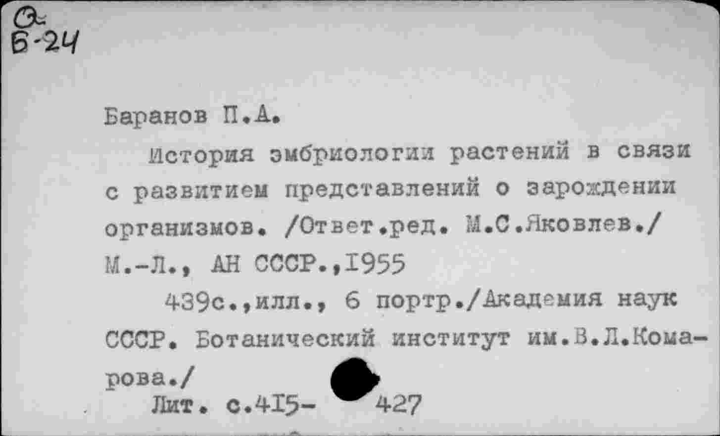 ﻿Баранов П.А.
История эмбриологии растений в связи с развитием представлений о зарождении организмов. /Ответ.ред. М.С.Яковлев./ М.-Л., АН СССР.,1955
439с.»илл., 6 портр./Академия наук СССР. Ботанический институт им.В.Л.Комарова./
Лит. с.415- ^427